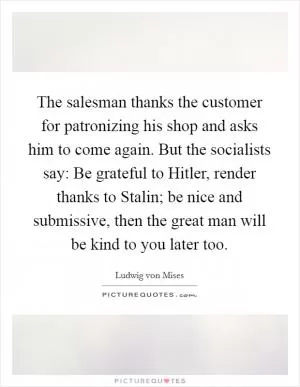 The salesman thanks the customer for patronizing his shop and asks him to come again. But the socialists say: Be grateful to Hitler, render thanks to Stalin; be nice and submissive, then the great man will be kind to you later too Picture Quote #1