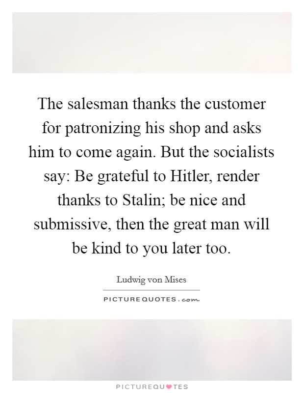 The salesman thanks the customer for patronizing his shop and asks him to come again. But the socialists say: Be grateful to Hitler, render thanks to Stalin; be nice and submissive, then the great man will be kind to you later too Picture Quote #1