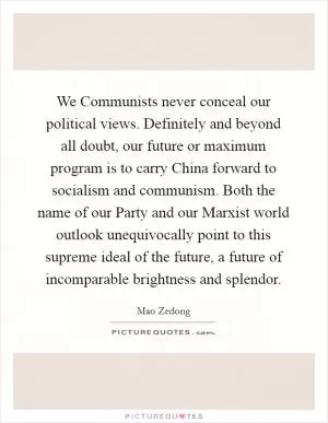 We Communists never conceal our political views. Definitely and beyond all doubt, our future or maximum program is to carry China forward to socialism and communism. Both the name of our Party and our Marxist world outlook unequivocally point to this supreme ideal of the future, a future of incomparable brightness and splendor Picture Quote #1