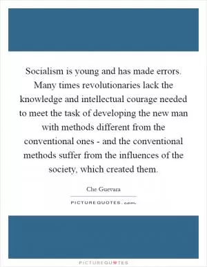 Socialism is young and has made errors. Many times revolutionaries lack the knowledge and intellectual courage needed to meet the task of developing the new man with methods different from the conventional ones - and the conventional methods suffer from the influences of the society, which created them Picture Quote #1