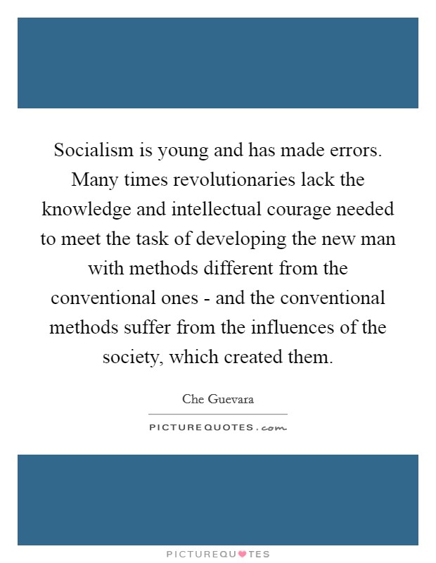 Socialism is young and has made errors. Many times revolutionaries lack the knowledge and intellectual courage needed to meet the task of developing the new man with methods different from the conventional ones - and the conventional methods suffer from the influences of the society, which created them Picture Quote #1