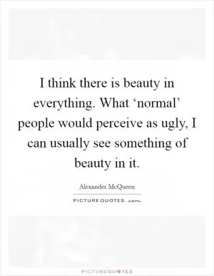 I think there is beauty in everything. What ‘normal’ people would perceive as ugly, I can usually see something of beauty in it Picture Quote #1