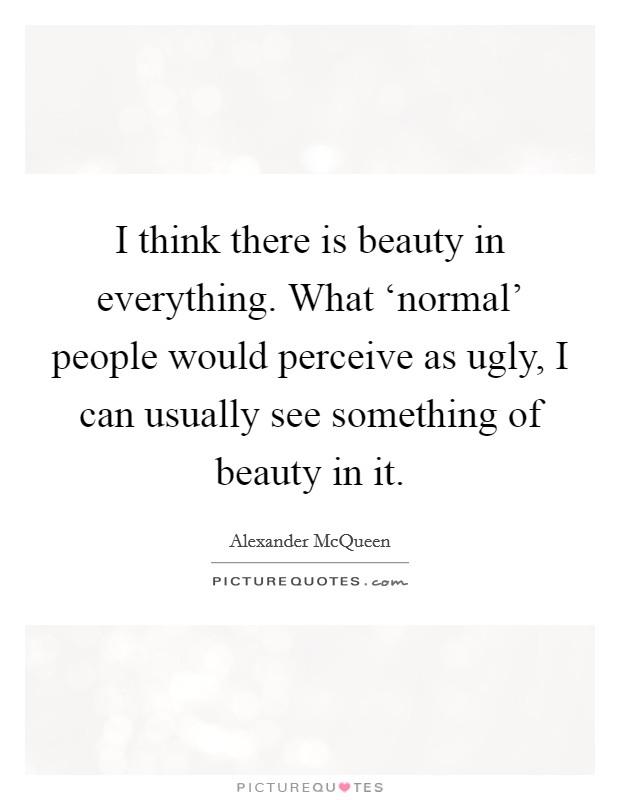 I think there is beauty in everything. What ‘normal' people would perceive as ugly, I can usually see something of beauty in it Picture Quote #1