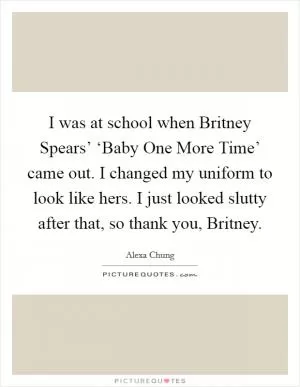 I was at school when Britney Spears’ ‘Baby One More Time’ came out. I changed my uniform to look like hers. I just looked slutty after that, so thank you, Britney Picture Quote #1