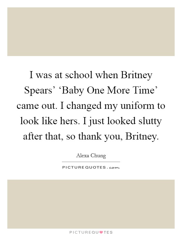 I was at school when Britney Spears' ‘Baby One More Time' came out. I changed my uniform to look like hers. I just looked slutty after that, so thank you, Britney Picture Quote #1