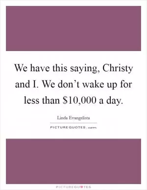 We have this saying, Christy and I. We don’t wake up for less than $10,000 a day Picture Quote #1