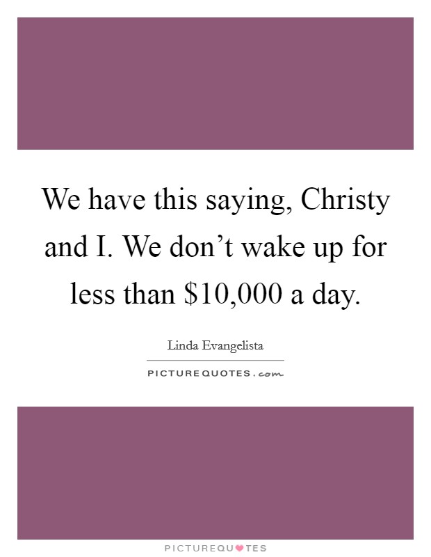 We have this saying, Christy and I. We don't wake up for less than $10,000 a day Picture Quote #1