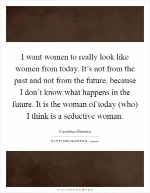 I want women to really look like women from today. It’s not from the past and not from the future, because I don’t know what happens in the future. It is the woman of today (who) I think is a seductive woman Picture Quote #1