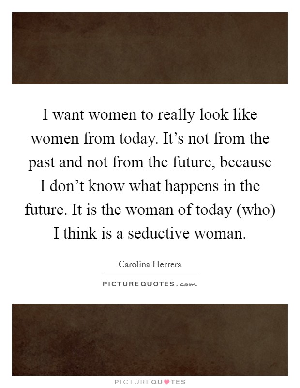 I want women to really look like women from today. It's not from the past and not from the future, because I don't know what happens in the future. It is the woman of today (who) I think is a seductive woman Picture Quote #1