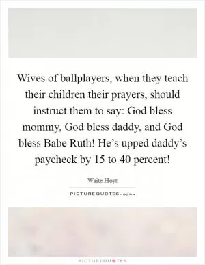 Wives of ballplayers, when they teach their children their prayers, should instruct them to say: God bless mommy, God bless daddy, and God bless Babe Ruth! He’s upped daddy’s paycheck by 15 to 40 percent! Picture Quote #1