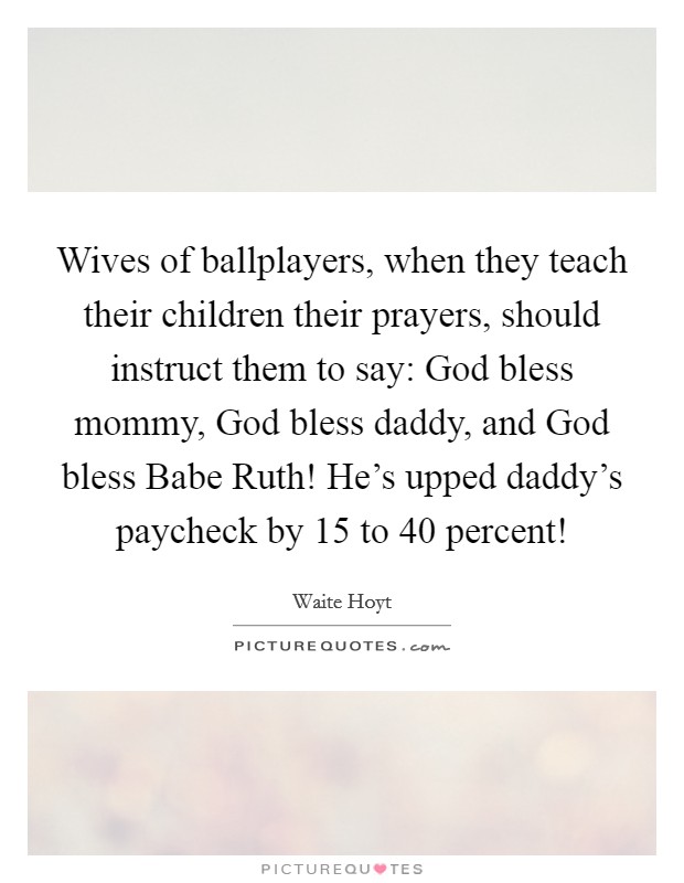 Wives of ballplayers, when they teach their children their prayers, should instruct them to say: God bless mommy, God bless daddy, and God bless Babe Ruth! He's upped daddy's paycheck by 15 to 40 percent! Picture Quote #1