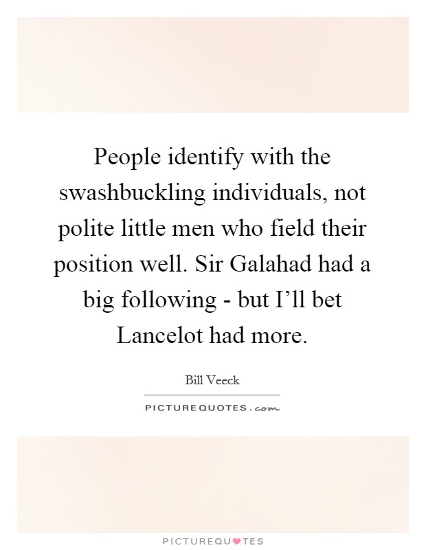 People identify with the swashbuckling individuals, not polite little men who field their position well. Sir Galahad had a big following - but I'll bet Lancelot had more Picture Quote #1
