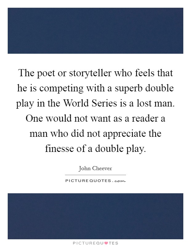 The poet or storyteller who feels that he is competing with a superb double play in the World Series is a lost man. One would not want as a reader a man who did not appreciate the finesse of a double play Picture Quote #1