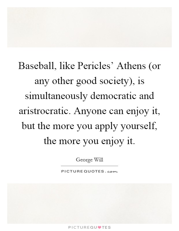 Baseball, like Pericles' Athens (or any other good society), is simultaneously democratic and aristrocratic. Anyone can enjoy it, but the more you apply yourself, the more you enjoy it Picture Quote #1