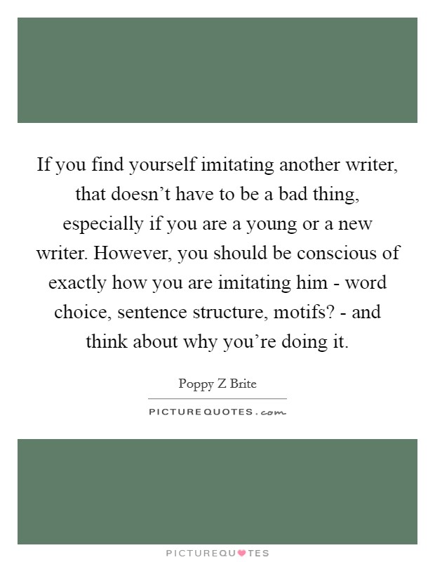 If you find yourself imitating another writer, that doesn't have to be a bad thing, especially if you are a young or a new writer. However, you should be conscious of exactly how you are imitating him - word choice, sentence structure, motifs? - and think about why you're doing it Picture Quote #1