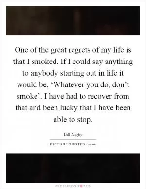One of the great regrets of my life is that I smoked. If I could say anything to anybody starting out in life it would be, ‘Whatever you do, don’t smoke’. I have had to recover from that and been lucky that I have been able to stop Picture Quote #1