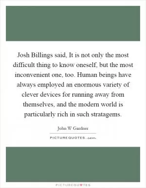 Josh Billings said, It is not only the most difficult thing to know oneself, but the most inconvenient one, too. Human beings have always employed an enormous variety of clever devices for running away from themselves, and the modern world is particularly rich in such stratagems Picture Quote #1