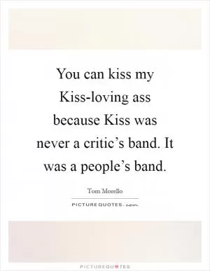You can kiss my Kiss-loving ass because Kiss was never a critic’s band. It was a people’s band Picture Quote #1