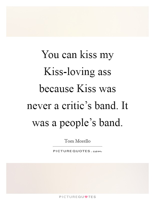 You can kiss my Kiss-loving ass because Kiss was never a critic's band. It was a people's band Picture Quote #1