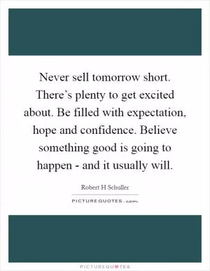 Never sell tomorrow short. There’s plenty to get excited about. Be filled with expectation, hope and confidence. Believe something good is going to happen - and it usually will Picture Quote #1