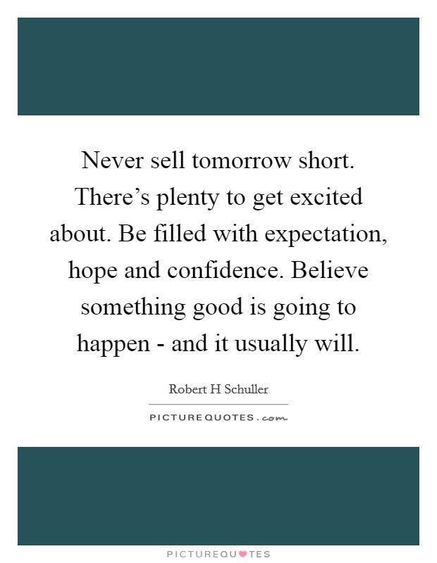 Never sell tomorrow short. There's plenty to get excited about. Be filled with expectation, hope and confidence. Believe something good is going to happen - and it usually will Picture Quote #1
