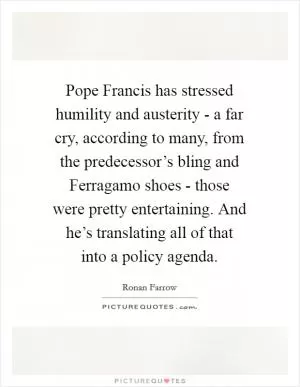 Pope Francis has stressed humility and austerity - a far cry, according to many, from the predecessor’s bling and Ferragamo shoes - those were pretty entertaining. And he’s translating all of that into a policy agenda Picture Quote #1