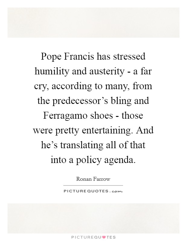 Pope Francis has stressed humility and austerity - a far cry, according to many, from the predecessor's bling and Ferragamo shoes - those were pretty entertaining. And he's translating all of that into a policy agenda Picture Quote #1