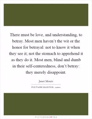 There must be love, and understanding, to betray. Most men haven’t the wit or the honor for betrayal: not to know it when they see it; not the stomach to apprehend it as they do it. Most men, blind and dumb in their self-centeredness, don’t betray: they merely disappoint Picture Quote #1