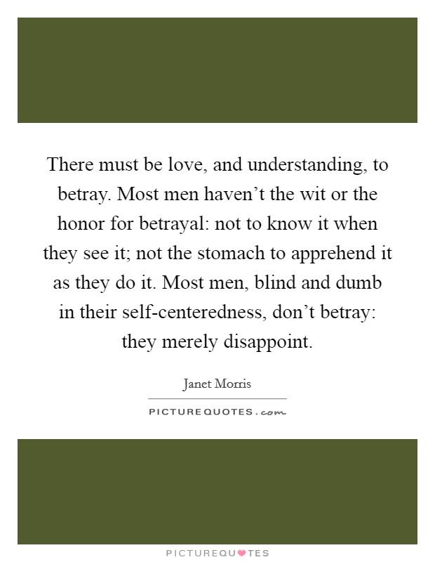 There must be love, and understanding, to betray. Most men haven't the wit or the honor for betrayal: not to know it when they see it; not the stomach to apprehend it as they do it. Most men, blind and dumb in their self-centeredness, don't betray: they merely disappoint Picture Quote #1
