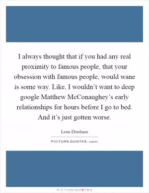 I always thought that if you had any real proximity to famous people, that your obsession with famous people, would wane is some way. Like, I wouldn’t want to deep google Matthew McConaughey’s early relationships for hours before I go to bed. And it’s just gotten worse Picture Quote #1