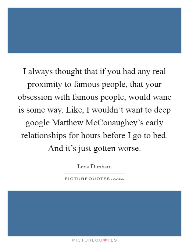 I always thought that if you had any real proximity to famous people, that your obsession with famous people, would wane is some way. Like, I wouldn't want to deep google Matthew McConaughey's early relationships for hours before I go to bed. And it's just gotten worse Picture Quote #1
