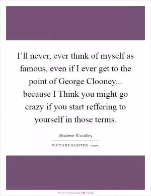I’ll never, ever think of myself as famous, even if I ever get to the point of George Clooney... because I Think you might go crazy if you start reffering to yourself in those terms Picture Quote #1