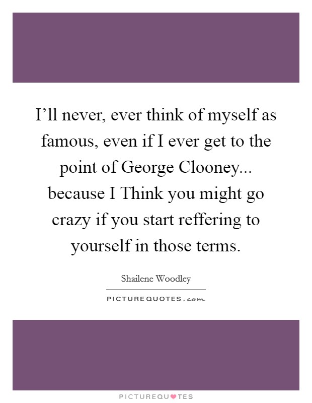 I'll never, ever think of myself as famous, even if I ever get to the point of George Clooney... because I Think you might go crazy if you start reffering to yourself in those terms Picture Quote #1