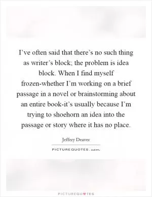 I’ve often said that there’s no such thing as writer’s block; the problem is idea block. When I find myself frozen-whether I’m working on a brief passage in a novel or brainstorming about an entire book-it’s usually because I’m trying to shoehorn an idea into the passage or story where it has no place Picture Quote #1