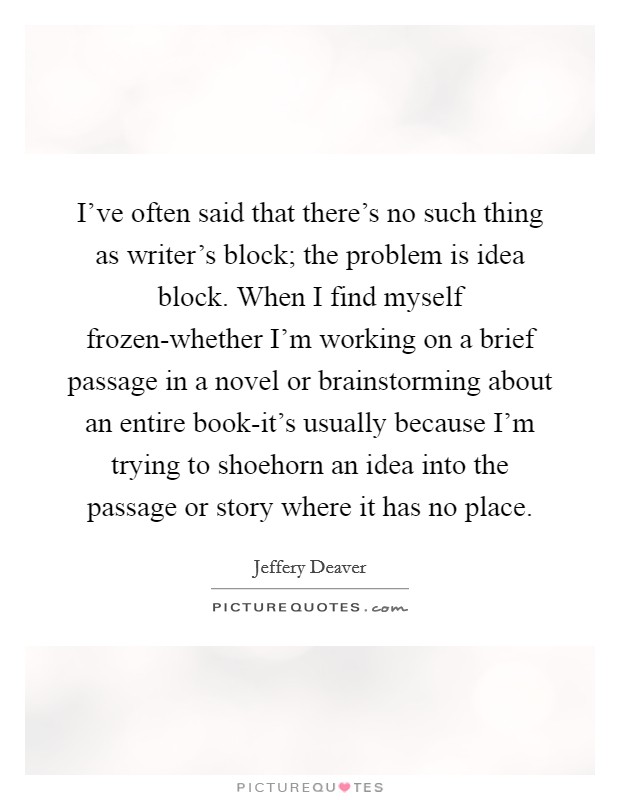 I've often said that there's no such thing as writer's block; the problem is idea block. When I find myself frozen-whether I'm working on a brief passage in a novel or brainstorming about an entire book-it's usually because I'm trying to shoehorn an idea into the passage or story where it has no place Picture Quote #1