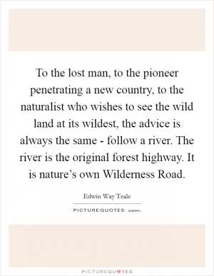 To the lost man, to the pioneer penetrating a new country, to the naturalist who wishes to see the wild land at its wildest, the advice is always the same - follow a river. The river is the original forest highway. It is nature’s own Wilderness Road Picture Quote #1