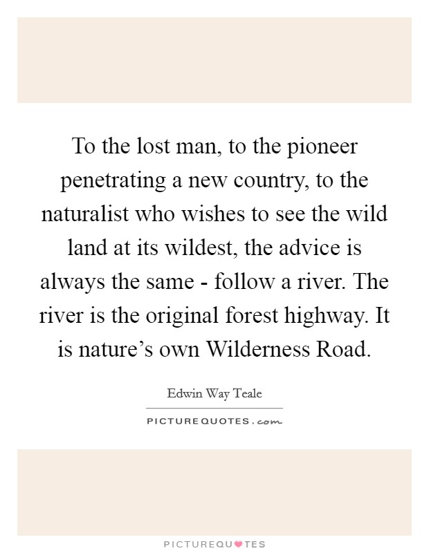 To the lost man, to the pioneer penetrating a new country, to the naturalist who wishes to see the wild land at its wildest, the advice is always the same - follow a river. The river is the original forest highway. It is nature's own Wilderness Road Picture Quote #1