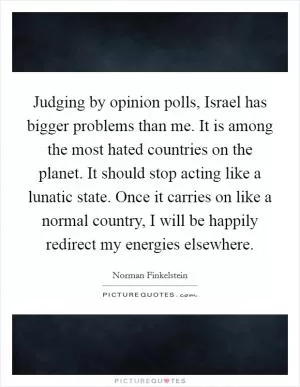 Judging by opinion polls, Israel has bigger problems than me. It is among the most hated countries on the planet. It should stop acting like a lunatic state. Once it carries on like a normal country, I will be happily redirect my energies elsewhere Picture Quote #1