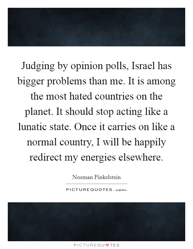 Judging by opinion polls, Israel has bigger problems than me. It is among the most hated countries on the planet. It should stop acting like a lunatic state. Once it carries on like a normal country, I will be happily redirect my energies elsewhere Picture Quote #1