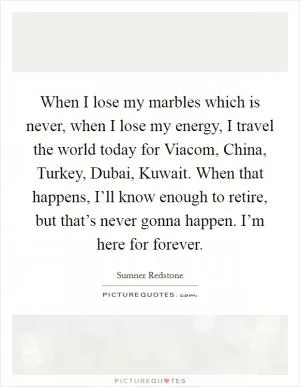 When I lose my marbles which is never, when I lose my energy, I travel the world today for Viacom, China, Turkey, Dubai, Kuwait. When that happens, I’ll know enough to retire, but that’s never gonna happen. I’m here for forever Picture Quote #1