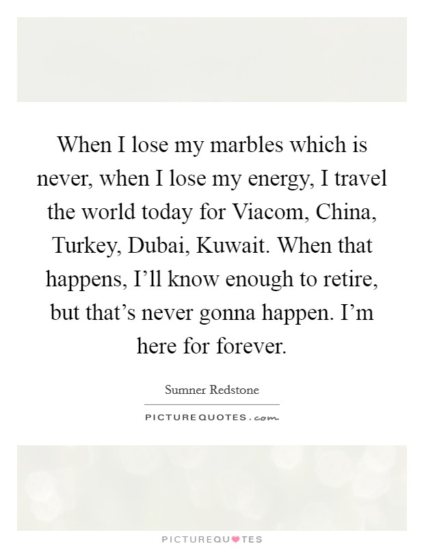 When I lose my marbles which is never, when I lose my energy, I travel the world today for Viacom, China, Turkey, Dubai, Kuwait. When that happens, I'll know enough to retire, but that's never gonna happen. I'm here for forever Picture Quote #1