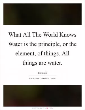 What All The World Knows Water is the principle, or the element, of things. All things are water Picture Quote #1