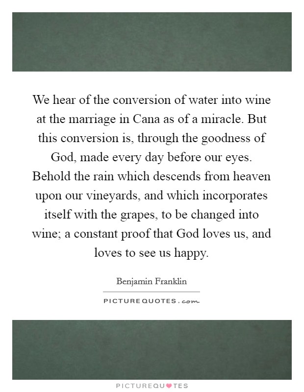 We hear of the conversion of water into wine at the marriage in Cana as of a miracle. But this conversion is, through the goodness of God, made every day before our eyes. Behold the rain which descends from heaven upon our vineyards, and which incorporates itself with the grapes, to be changed into wine; a constant proof that God loves us, and loves to see us happy Picture Quote #1