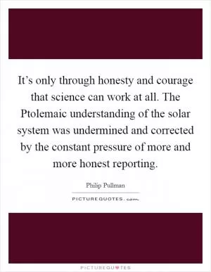 It’s only through honesty and courage that science can work at all. The Ptolemaic understanding of the solar system was undermined and corrected by the constant pressure of more and more honest reporting Picture Quote #1
