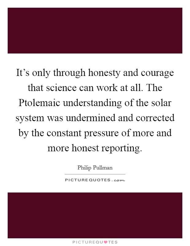 It's only through honesty and courage that science can work at all. The Ptolemaic understanding of the solar system was undermined and corrected by the constant pressure of more and more honest reporting Picture Quote #1