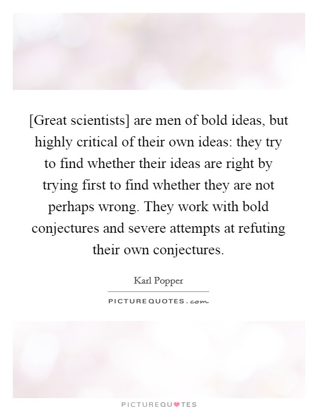 [Great scientists] are men of bold ideas, but highly critical of their own ideas: they try to find whether their ideas are right by trying first to find whether they are not perhaps wrong. They work with bold conjectures and severe attempts at refuting their own conjectures Picture Quote #1