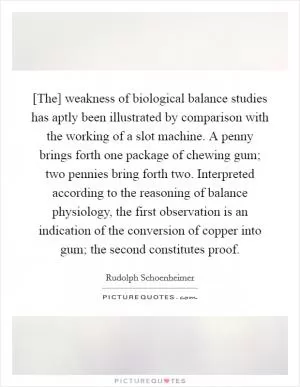 [The] weakness of biological balance studies has aptly been illustrated by comparison with the working of a slot machine. A penny brings forth one package of chewing gum; two pennies bring forth two. Interpreted according to the reasoning of balance physiology, the first observation is an indication of the conversion of copper into gum; the second constitutes proof Picture Quote #1