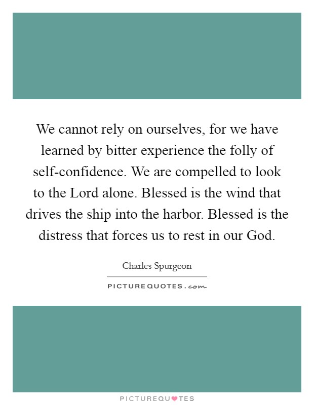 We cannot rely on ourselves, for we have learned by bitter experience the folly of self-confidence. We are compelled to look to the Lord alone. Blessed is the wind that drives the ship into the harbor. Blessed is the distress that forces us to rest in our God Picture Quote #1