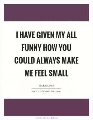I have given my all Funny how you could always make me feel small Picture Quote #1