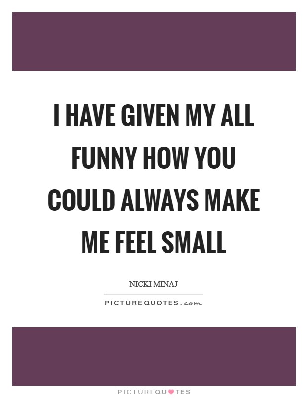 I have given my all Funny how you could always make me feel small Picture Quote #1